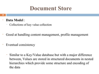 Document Store
19
• Data Model :
• Collections of key value collection
• Good at handling content management, profile management
• Eventual consistency
• Similar to a Key/Value database but with a major difference
between, Values are stored in structured documents in nested
hierarchies which provide some structure and encoding of
the data
 