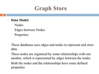 Graph Store
22
• Data Model:
• Nodes
• Edges between Nodes
• Properties
• These databases uses edges and nodes to represent and store
data.
• These nodes are organised by some relationships with one
another, which is represented by edges between the nodes
• Both the nodes and the relationships have some defined
properties
 