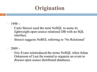 Origination
3
• 1998 –
• Carlo Strozzi used the term NoSQL to name its
lightweight open-source relational DB with no SQL
interface.
• Strozzi suggests NoREL referring to ‘No Relational’
• 2009 –
• Eric Evans reintroduced the terms NoSQL when Johan
Oskarsson of Last.fm wanted to organize an event to
discuss open source distributed databases.
 