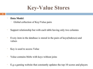 Key-Value Stores
6
• Data Model:
• Global collection of Key/Value pairs
• Support relationship but with each table having only two columns
• Every item in the database is stored in the pairs of keys(Indexes) and
values
• Key is used to access Value
• Value contains blobs with keys without joins
• E.g a gaming website that constantly updates the top 10 scores and players
 