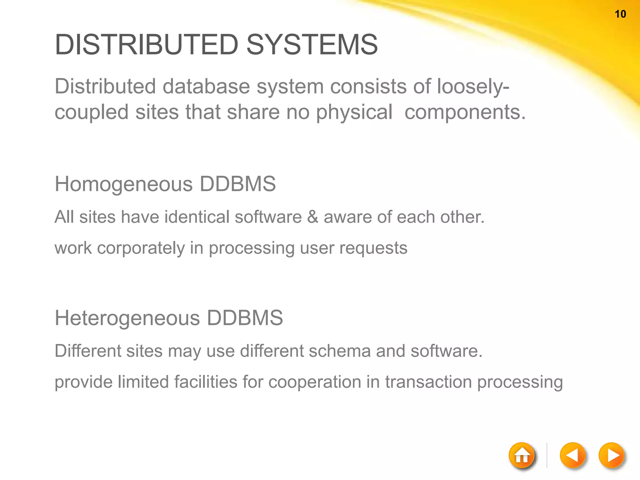 10 10 DISTRIBUTED SYSTEMS Distributed database system consists of loosely- coupled sites that share no physical components. Homogeneous DDBMS All sites have identical software & aware of each other. work corporately in processing user requests Heterogeneous DDBMS Different sites may use different schema and software. provide limited facilities for cooperation in transaction processing 