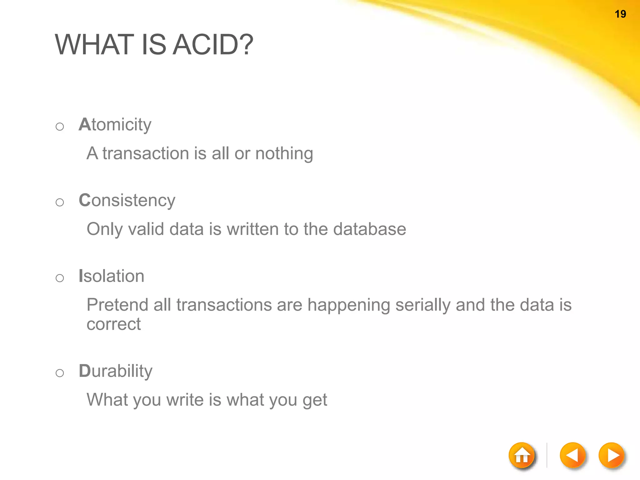 19 19 WHAT IS ACID? o Atomicity A transaction is all or nothing o Consistency Only valid data is written to the database o Isolation Pretend all transactions are happening serially and the data is correct o Durability What you write is what you get 