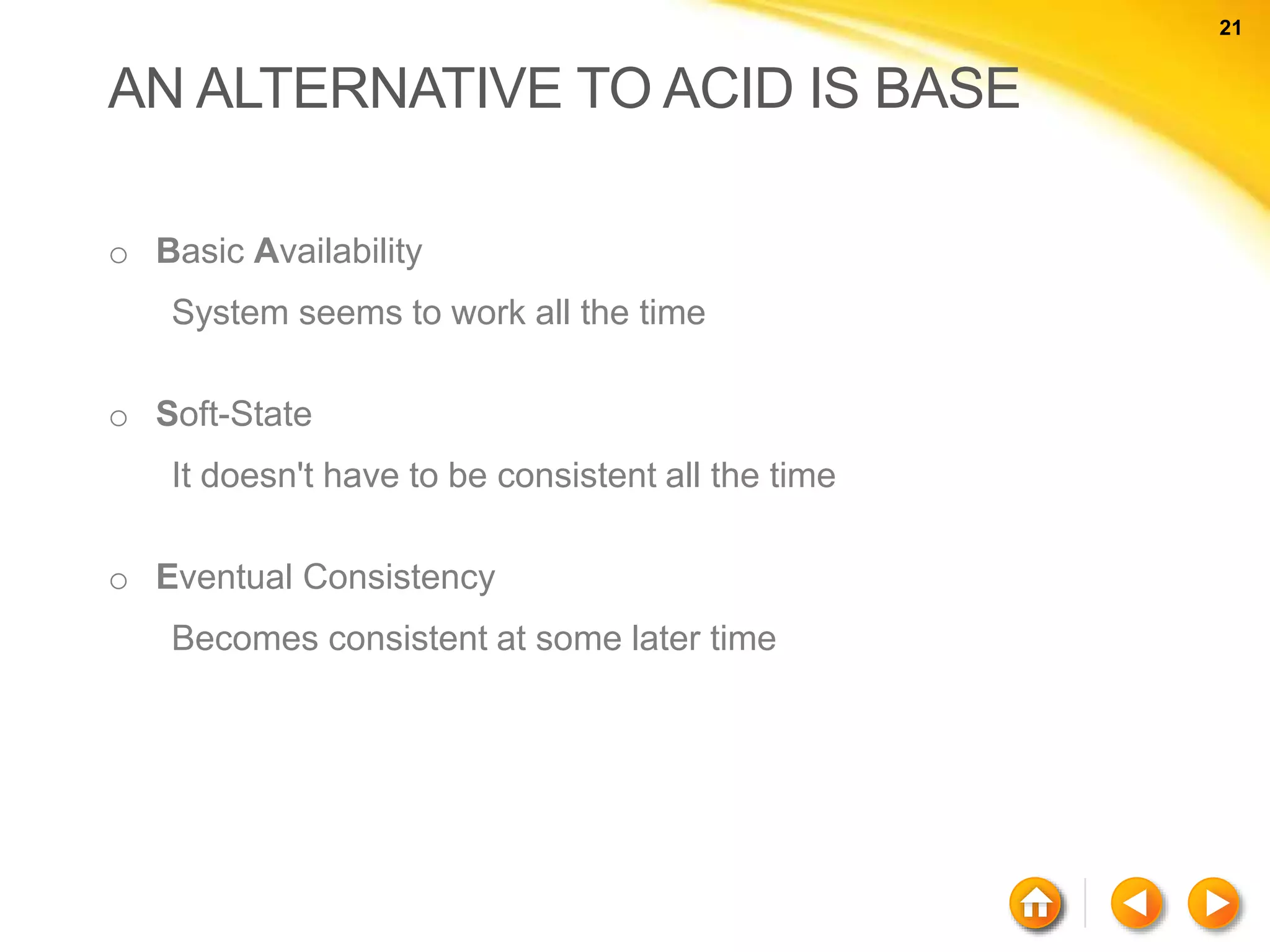 21 21 AN ALTERNATIVE TO ACID IS BASE o Basic Availability System seems to work all the time o Soft-State It doesn't have to be consistent all the time o Eventual Consistency Becomes consistent at some later time 