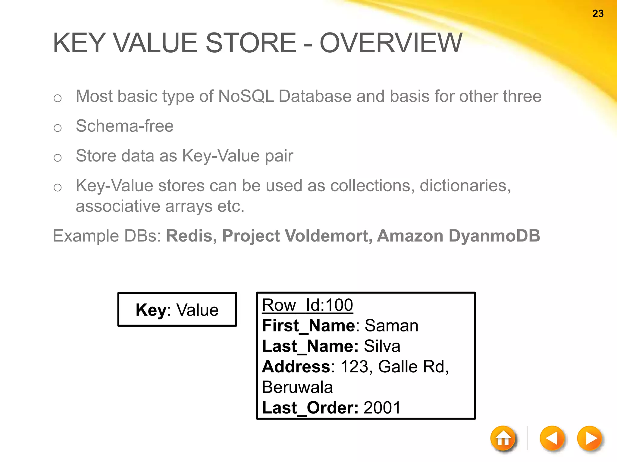 23 23 KEY VALUE STORE - OVERVIEW o Most basic type of NoSQL Database and basis for other three o Schema-free o Store data as Key-Value pair o Key-Value stores can be used as collections, dictionaries, associative arrays etc. Example DBs: Redis, Project Voldemort, Amazon DyanmoDB Key: Value Row_Id:100 First_Name: Saman Last_Name: Silva Address: 123, Galle Rd, Beruwala Last_Order: 2001 