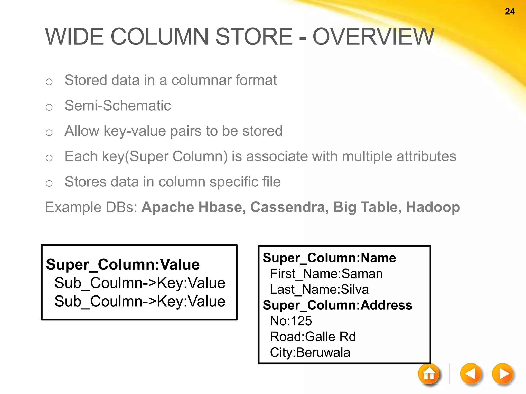 24 24 WIDE COLUMN STORE - OVERVIEW o Stored data in a columnar format o Semi-Schematic o Allow key-value pairs to be stored o Each key(Super Column) is associate with multiple attributes o Stores data in column specific file Example DBs: Apache Hbase, Cassendra, Big Table, Hadoop Super_Column:Value Sub_Coulmn->Key:Value Sub_Coulmn->Key:Value Super_Column:Name First_Name:Saman Last_Name:Silva Super_Column:Address No:125 Road:Galle Rd City:Beruwala 