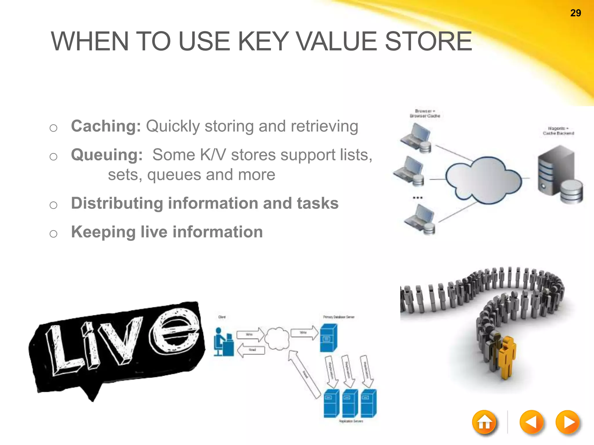 29 29 WHEN TO USE KEY VALUE STORE o Caching: Quickly storing and retrieving o Queuing: Some K/V stores support lists, sets, queues and more o Distributing information and tasks o Keeping live information 
