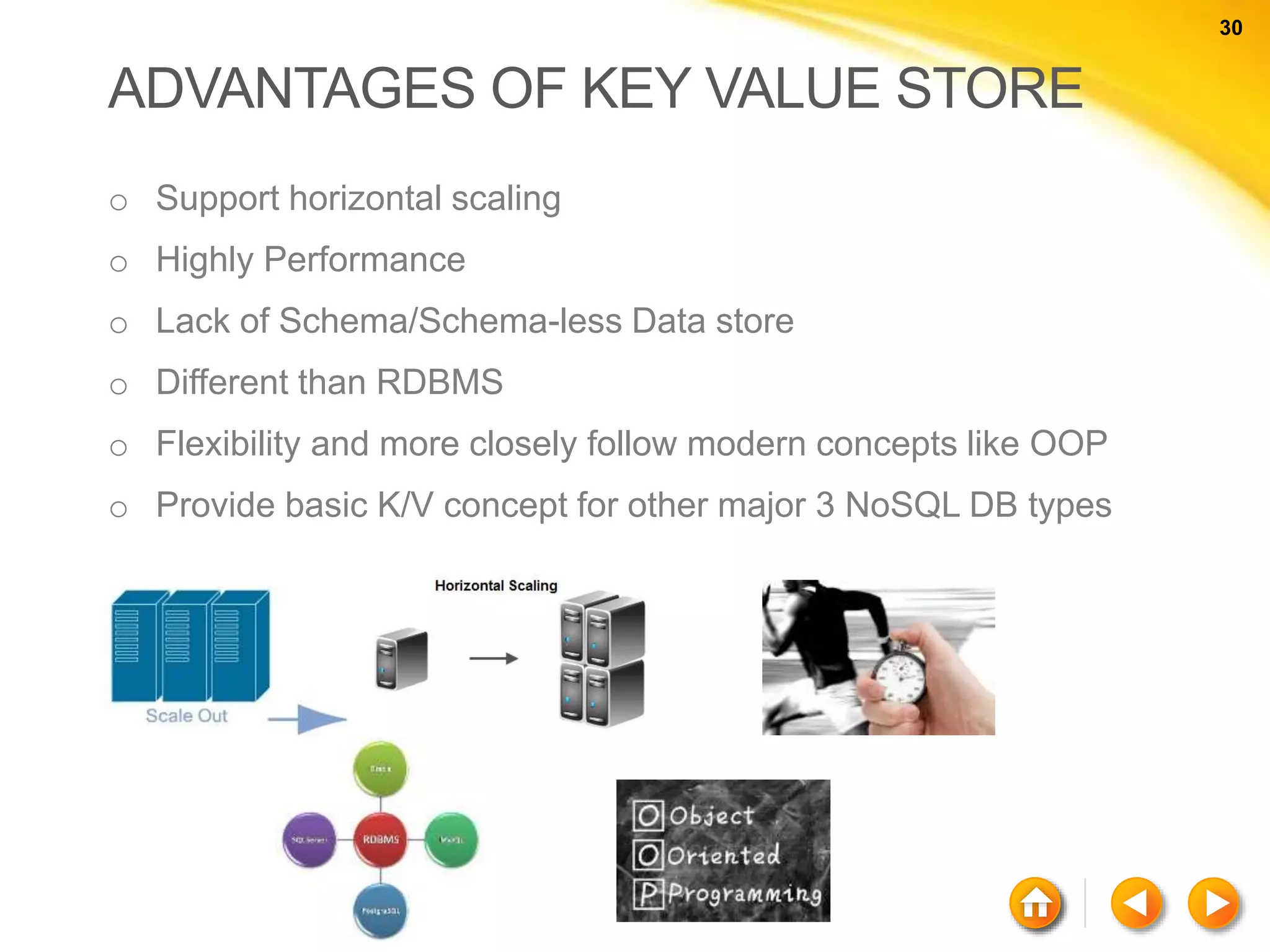 30 30 ADVANTAGES OF KEY VALUE STORE o Support horizontal scaling o Highly Performance o Lack of Schema/Schema-less Data store o Different than RDBMS o Flexibility and more closely follow modern concepts like OOP o Provide basic K/V concept for other major 3 NoSQL DB types 