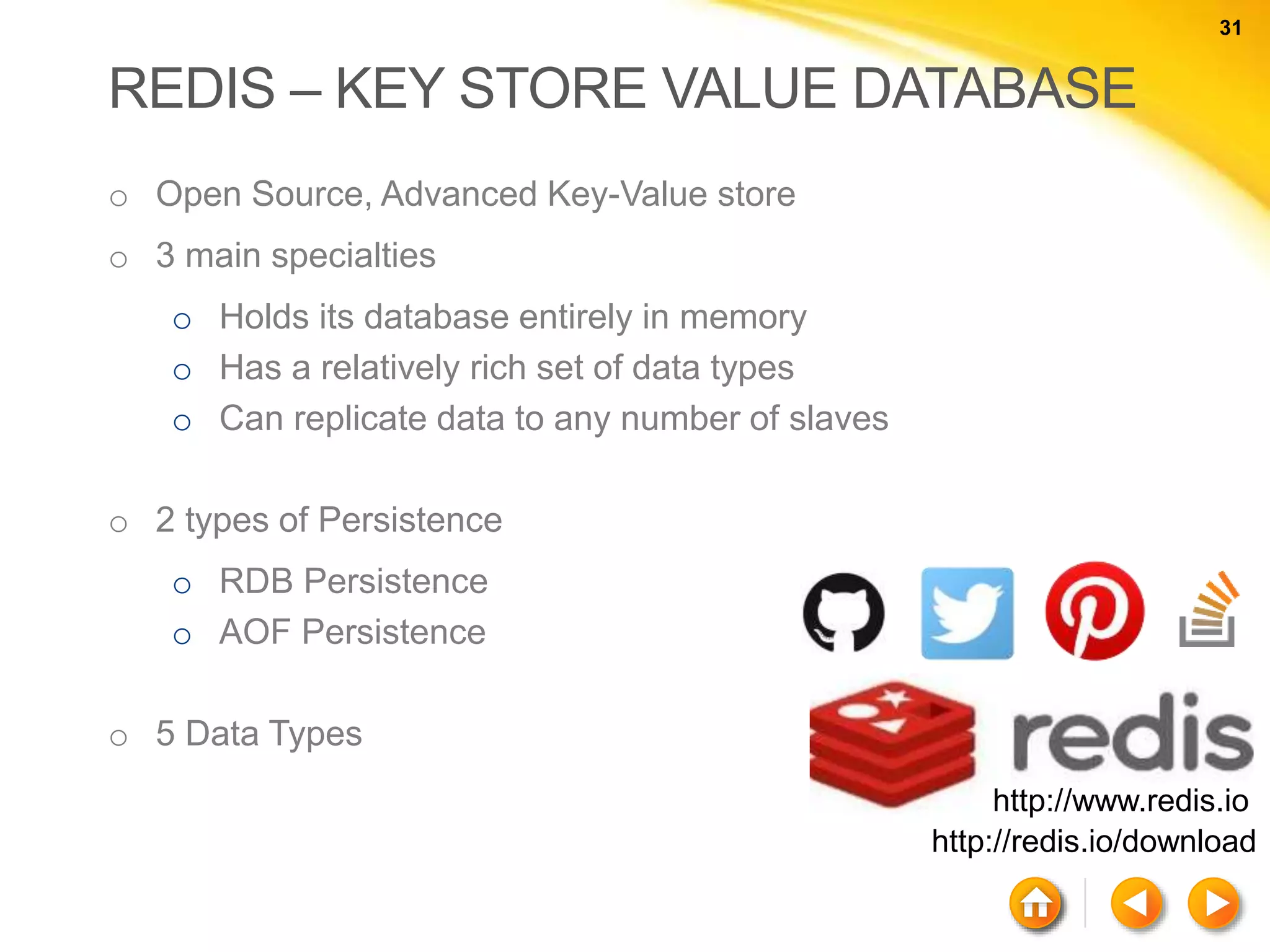 31 31 REDIS – KEY STORE VALUE DATABASE o Open Source, Advanced Key-Value store o 3 main specialties o Holds its database entirely in memory o Has a relatively rich set of data types o Can replicate data to any number of slaves o 2 types of Persistence o RDB Persistence o AOF Persistence o 5 Data Types http://www.redis.io http://redis.io/download 