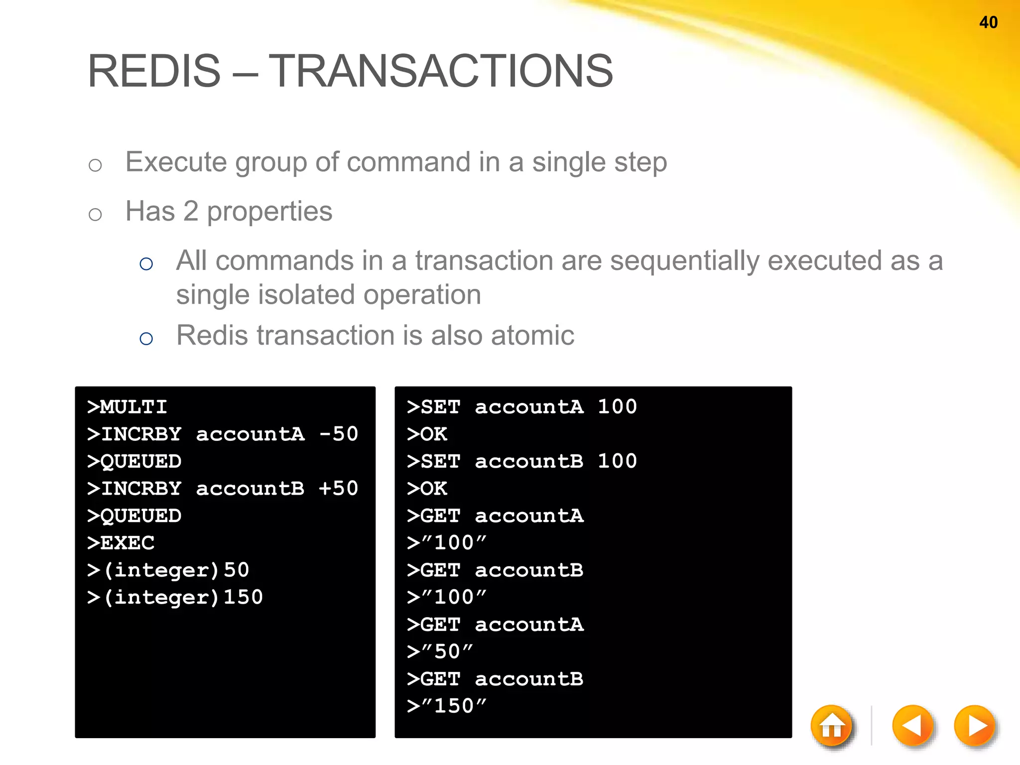 40 40 REDIS – TRANSACTIONS o Execute group of command in a single step o Has 2 properties o All commands in a transaction are sequentially executed as a single isolated operation o Redis transaction is also atomic >MULTI >INCRBY accountA -50 >QUEUED >INCRBY accountB +50 >QUEUED >EXEC >(integer)50 >(integer)150 >SET accountA 100 >OK >SET accountB 100 >OK >GET accountA >”100” >GET accountB >”100” >GET accountA >”50” >GET accountB >”150” 