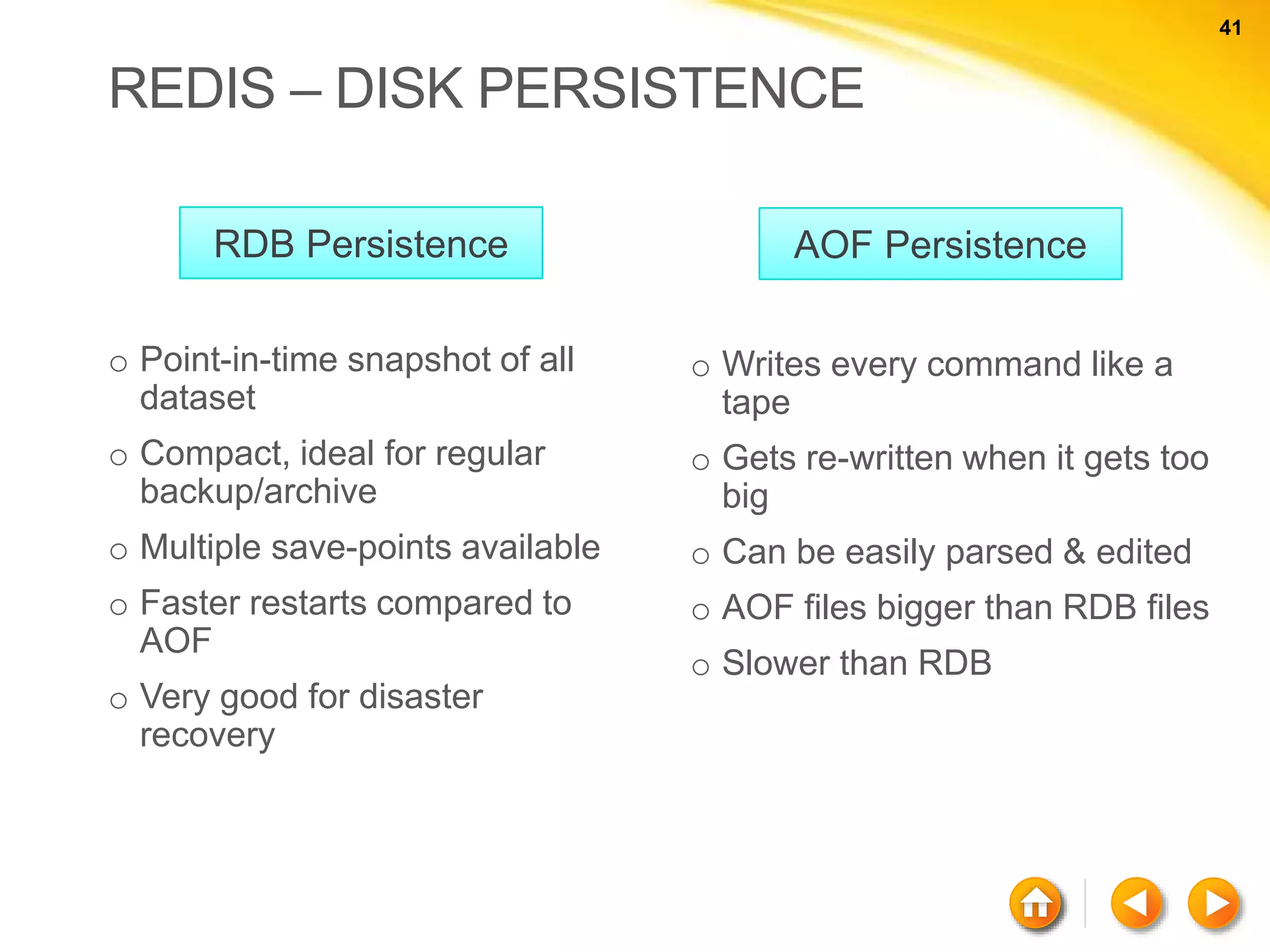 41 41 REDIS – DISK PERSISTENCE o Point-in-time snapshot of all dataset o Compact, ideal for regular backup/archive o Multiple save-points available o Faster restarts compared to AOF o Very good for disaster recovery o Writes every command like a tape o Gets re-written when it gets too big o Can be easily parsed & edited o AOF files bigger than RDB files o Slower than RDB RDB Persistence AOF Persistence 