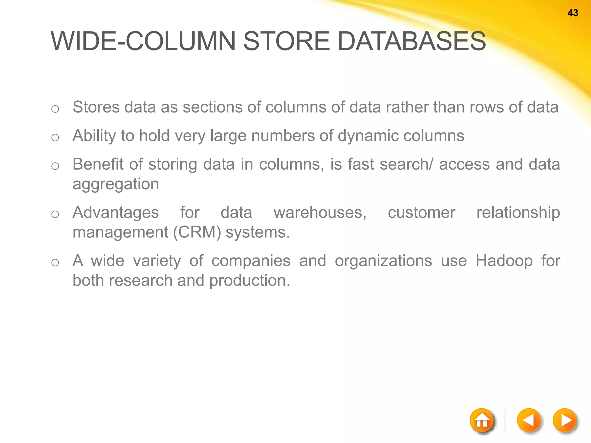 43 43 WIDE-COLUMN STORE DATABASES o Stores data as sections of columns of data rather than rows of data o Ability to hold very large numbers of dynamic columns o Benefit of storing data in columns, is fast search/ access and data aggregation o Advantages for data warehouses, customer relationship management (CRM) systems. o A wide variety of companies and organizations use Hadoop for both research and production. 