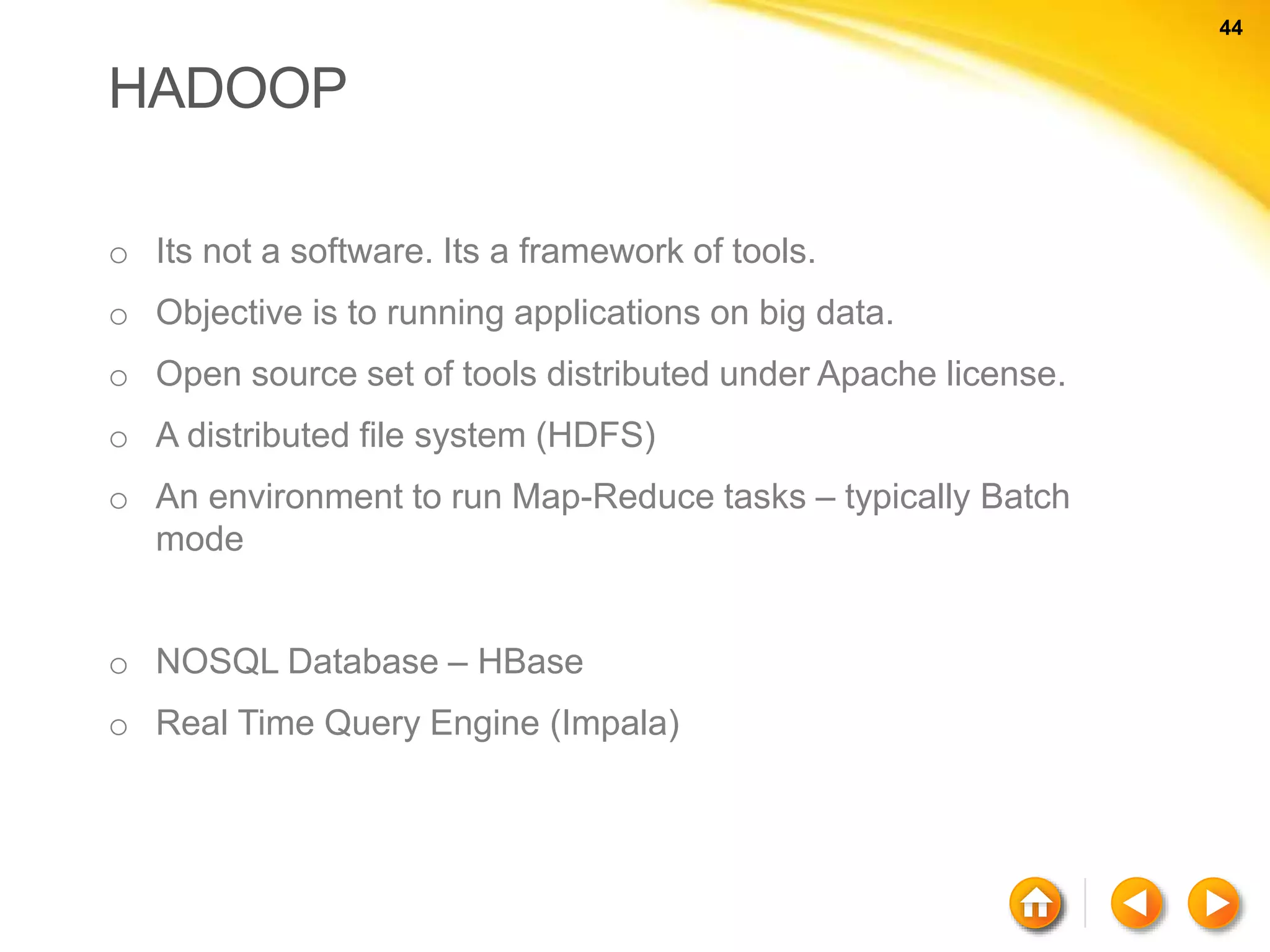 44 44 HADOOP o Its not a software. Its a framework of tools. o Objective is to running applications on big data. o Open source set of tools distributed under Apache license. o A distributed file system (HDFS) o An environment to run Map-Reduce tasks – typically Batch mode o NOSQL Database – HBase o Real Time Query Engine (Impala) 