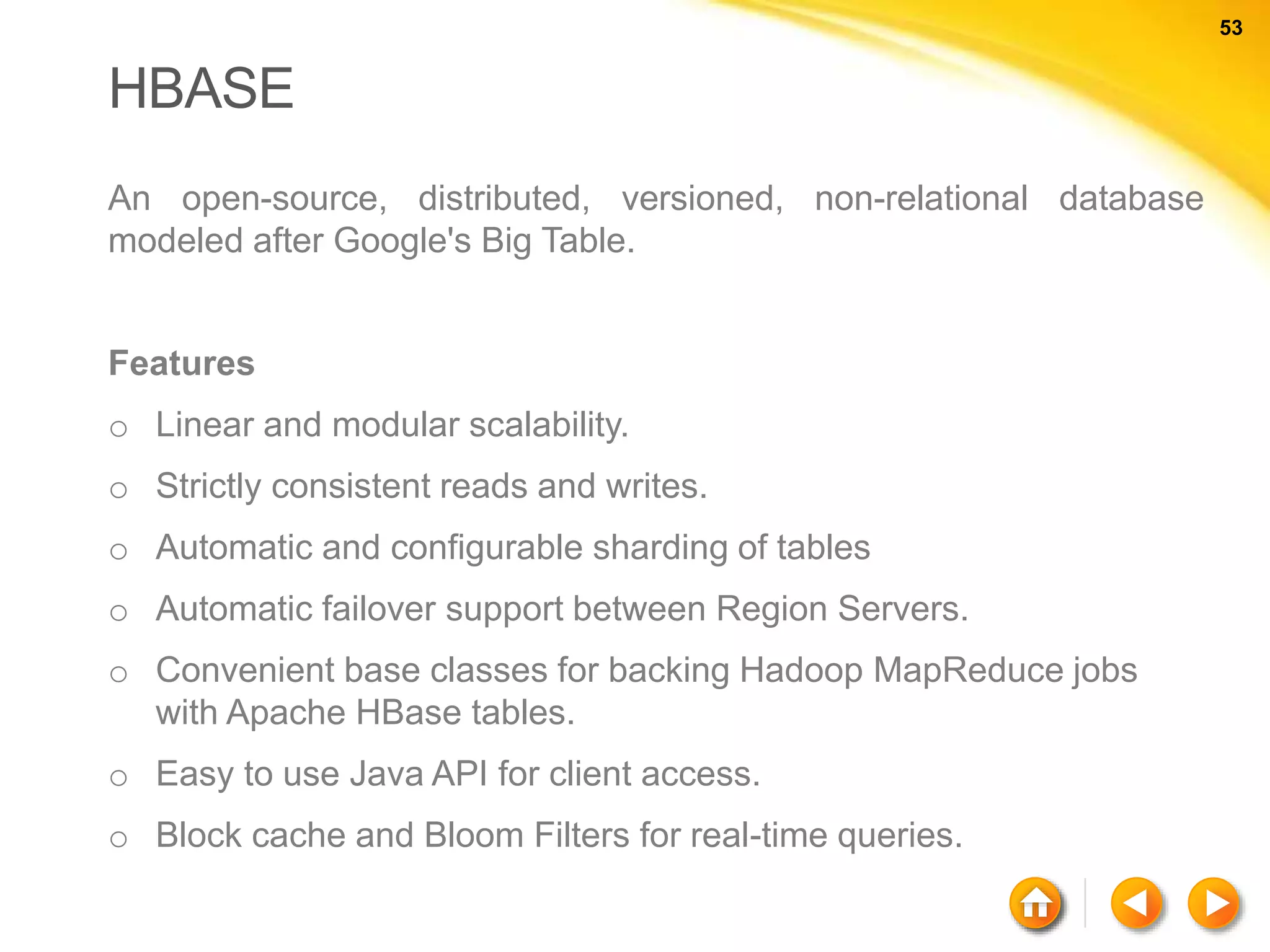 53 53 HBASE An open-source, distributed, versioned, non-relational database modeled after Google's Big Table. Features o Linear and modular scalability. o Strictly consistent reads and writes. o Automatic and configurable sharding of tables o Automatic failover support between Region Servers. o Convenient base classes for backing Hadoop MapReduce jobs with Apache HBase tables. o Easy to use Java API for client access. o Block cache and Bloom Filters for real-time queries. 