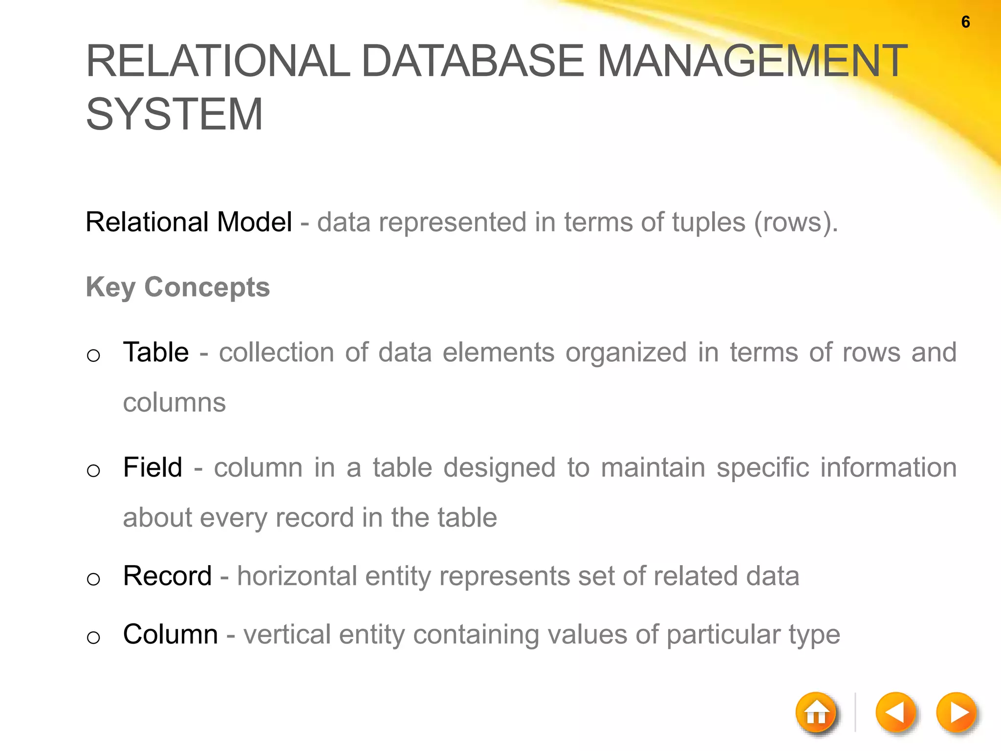 6 6 RELATIONAL DATABASE MANAGEMENT SYSTEM Relational Model - data represented in terms of tuples (rows). Key Concepts o Table - collection of data elements organized in terms of rows and columns o Field - column in a table designed to maintain specific information about every record in the table o Record - horizontal entity represents set of related data o Column - vertical entity containing values of particular type 