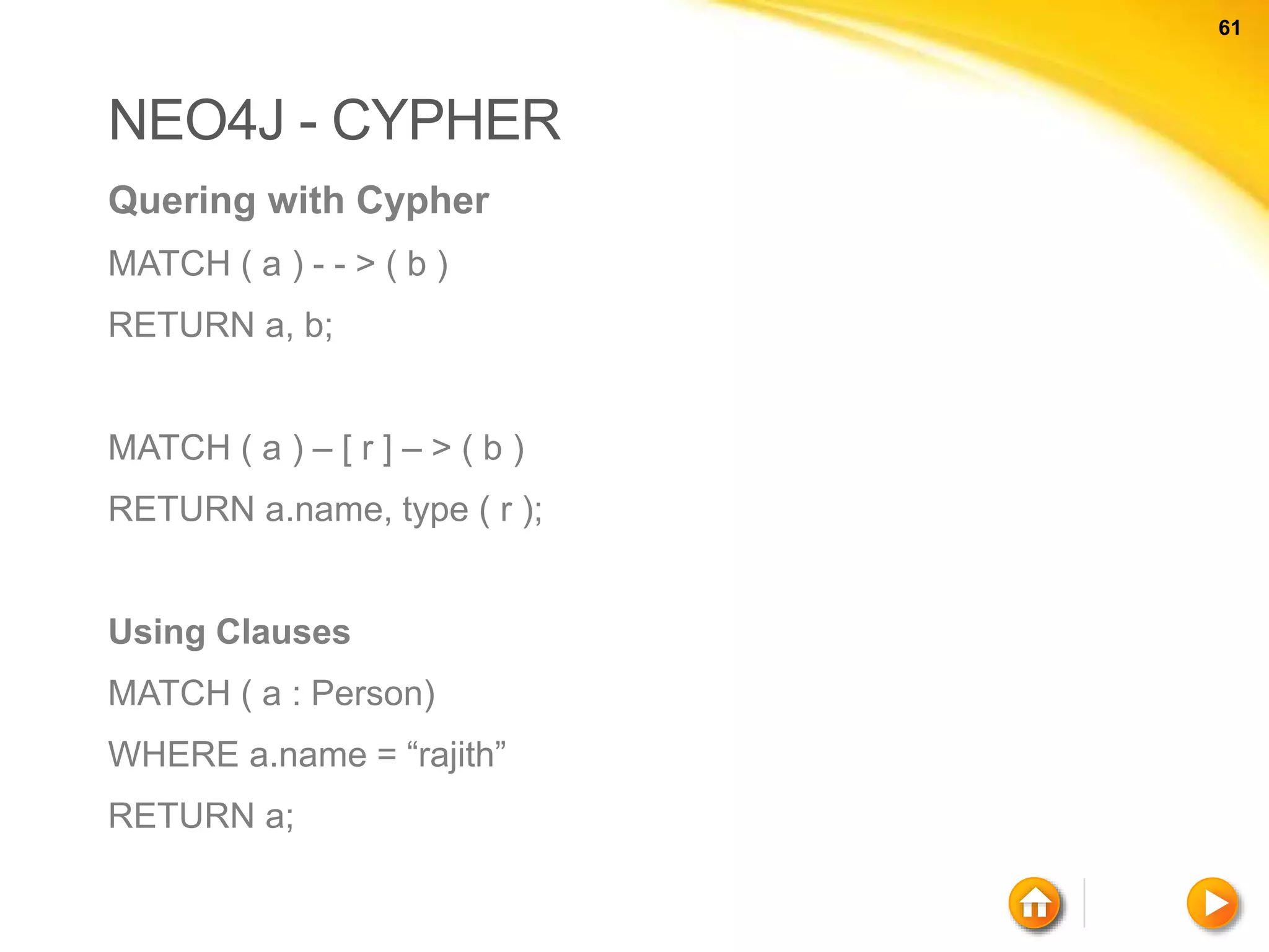 61 61 NEO4J - CYPHER Quering with Cypher MATCH ( a ) - - > ( b ) RETURN a, b; MATCH ( a ) – [ r ] – > ( b ) RETURN a.name, type ( r ); Using Clauses MATCH ( a : Person) WHERE a.name = “rajith” RETURN a; 