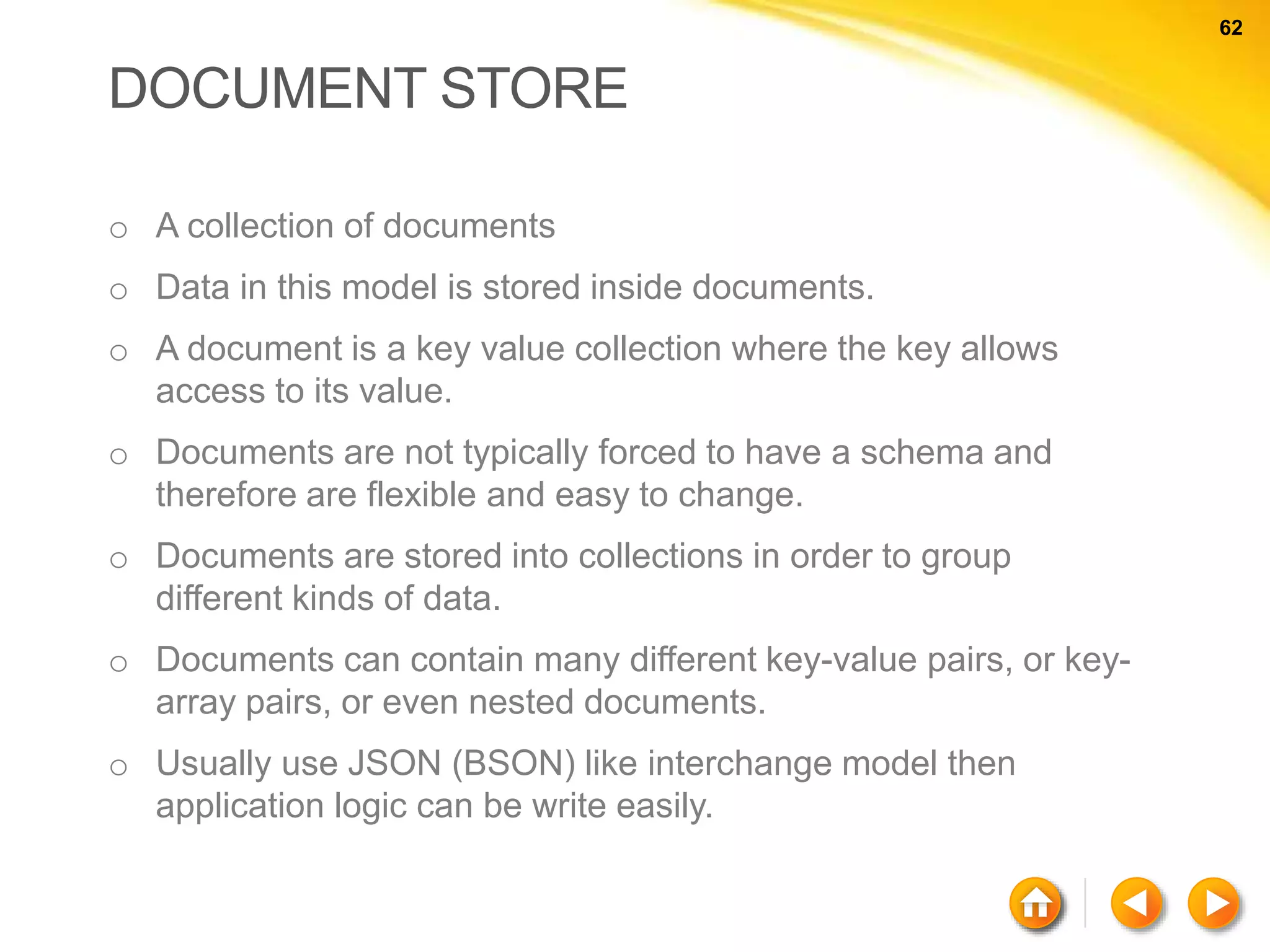 62 62 DOCUMENT STORE o A collection of documents o Data in this model is stored inside documents. o A document is a key value collection where the key allows access to its value. o Documents are not typically forced to have a schema and therefore are flexible and easy to change. o Documents are stored into collections in order to group different kinds of data. o Documents can contain many different key-value pairs, or key- array pairs, or even nested documents. o Usually use JSON (BSON) like interchange model then application logic can be write easily. 