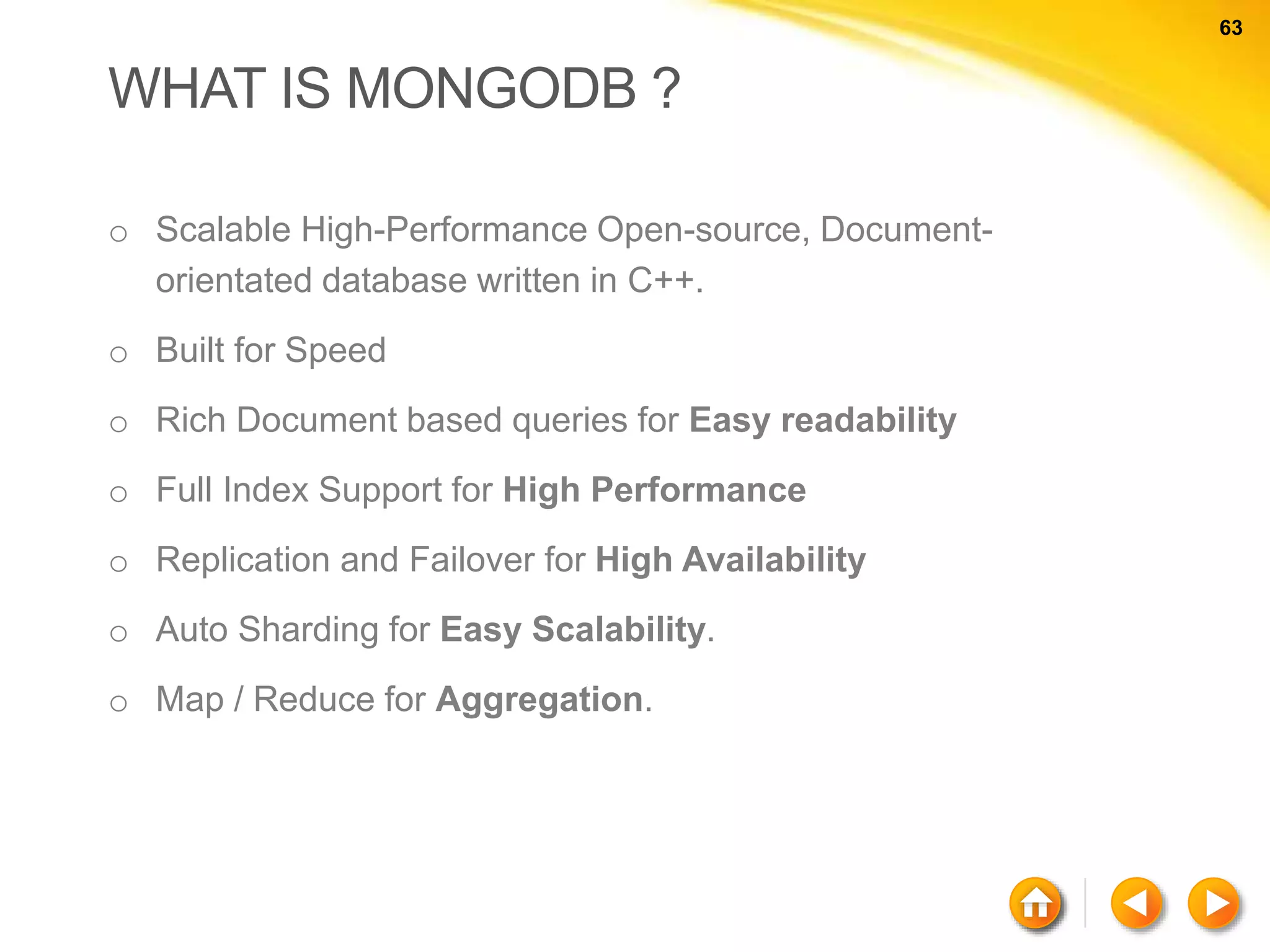 63 63 WHAT IS MONGODB ? o Scalable High-Performance Open-source, Document- orientated database written in C++. o Built for Speed o Rich Document based queries for Easy readability o Full Index Support for High Performance o Replication and Failover for High Availability o Auto Sharding for Easy Scalability. o Map / Reduce for Aggregation. 