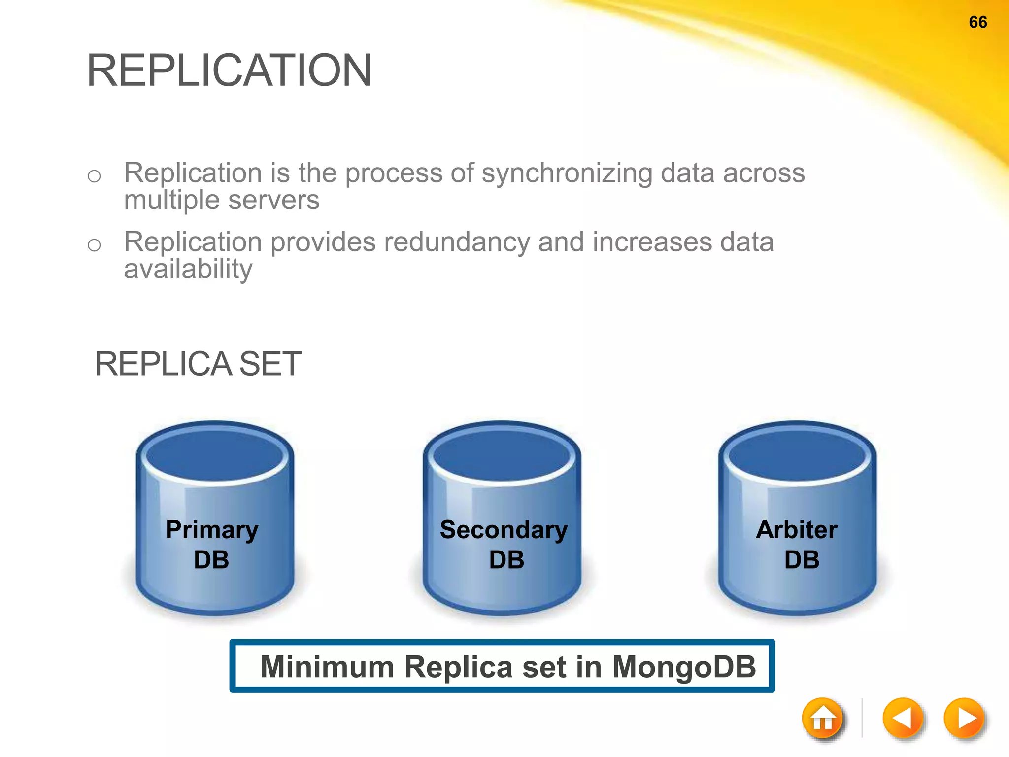 66 66 REPLICATION o Replication is the process of synchronizing data across multiple servers o Replication provides redundancy and increases data availability Primary DB Secondary DB Arbiter DB Minimum Replica set in MongoDB REPLICA SET 
