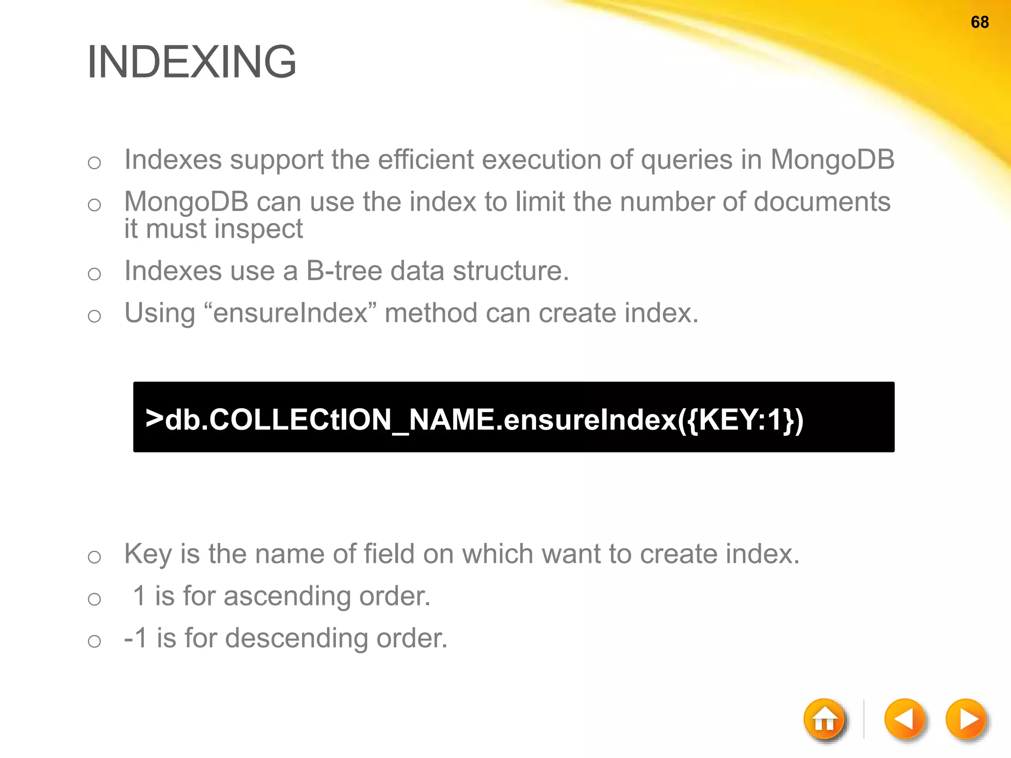 68 68 INDEXING o Indexes support the efficient execution of queries in MongoDB o MongoDB can use the index to limit the number of documents it must inspect o Indexes use a B-tree data structure. o Using “ensureIndex” method can create index. >db.COLLECtION_NAME.ensureIndex({KEY:1}) o Key is the name of field on which want to create index. o 1 is for ascending order. o -1 is for descending order. 