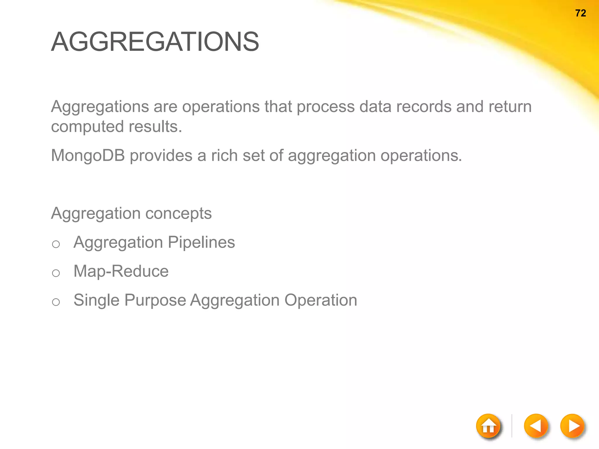 72 72 AGGREGATIONS Aggregations are operations that process data records and return computed results. MongoDB provides a rich set of aggregation operations. Aggregation concepts o Aggregation Pipelines o Map-Reduce o Single Purpose Aggregation Operation 