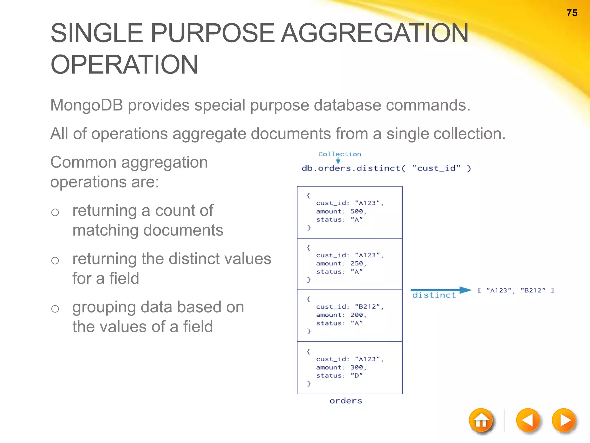 75 75 SINGLE PURPOSE AGGREGATION OPERATION MongoDB provides special purpose database commands. All of operations aggregate documents from a single collection. Common aggregation operations are: o returning a count of matching documents o returning the distinct values for a field o grouping data based on the values of a field 