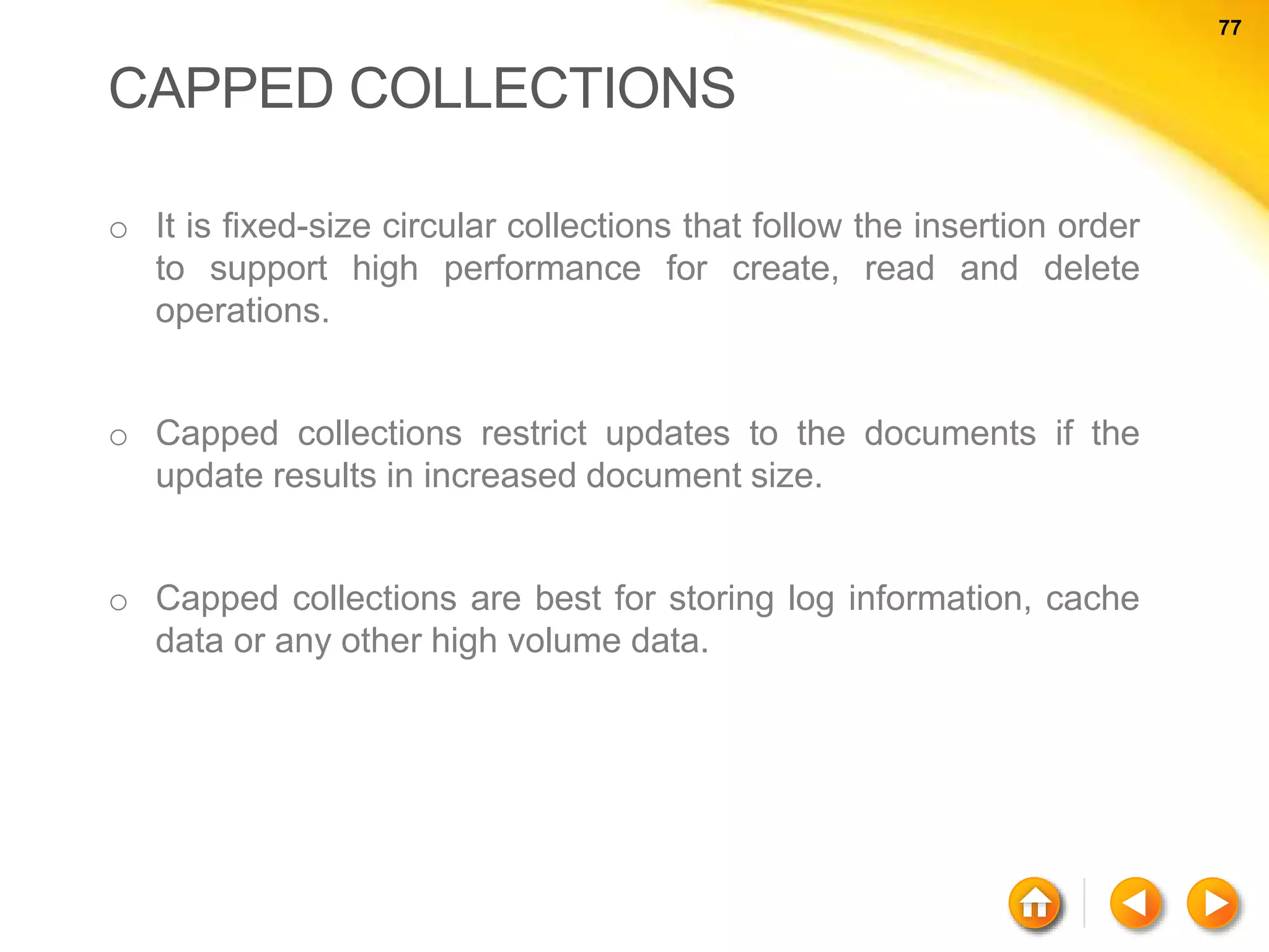 77 77 CAPPED COLLECTIONS o It is fixed-size circular collections that follow the insertion order to support high performance for create, read and delete operations. o Capped collections restrict updates to the documents if the update results in increased document size. o Capped collections are best for storing log information, cache data or any other high volume data. 