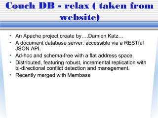 Couch DB - relax ( taken from
website)
• An Apache project create by….Damien Katz…
• A document database server, accessible via a RESTful
JSON API.
• Ad-hoc and schema-free with a flat address space.
• Distributed, featuring robust, incremental replication with
bi-directional conflict detection and management.
• Recently merged with Membase
 