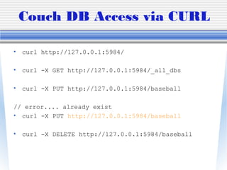 Couch DB Access via CURL
• curl http://127.0.0.1:5984/
• curl -X GET http://127.0.0.1:5984/_all_dbs
• curl -X PUT http://127.0.0.1:5984/baseball
// error.... already exist
• curl -X PUT http://127.0.0.1:5984/baseball
• curl -X DELETE http://127.0.0.1:5984/baseball
 