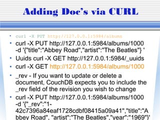 Adding Doc’s via CURL
• curl -X PUT http://127.0.0.1:5984/albums
• curl -X PUT http://127.0.0.1:5984/albums/1000
-d '{"title":"Abbey Road","artist":"The Beatles"} '
• Uuids curl -X GET http://127.0.0.1:5984/_uuids
• curl -X GET http://127.0.0.1:5984/albums/1000
• _rev - If you want to update or delete a
document, CouchDB expects you to include the
_rev field of the revision you wish to change
• curl -X PUT http://127.0.0.1:5984/albums/1000
-d '{"_rev":"1-
42c7396a84eaf1728cdbf08415a09a41","title":"A
bbey Road", "artist":"The Beatles","year":"1969"}'
 