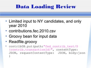 Data Loading Review
• Limited input to NY candidates, and only
year 2010
• contributions.fec.2010.csv
• Groovy bean for input data
• Readfile.groovy
• contribDB.put(path:"fed_contrib_test/$
{contrib.transactionId}", contentType:
JSON, requestContentType: JSON, body:json
)
 