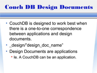 Couch DB Design Documents
• CouchDB is designed to work best when
there is a one-to-one correspondence
between applications and design
documents.
• _design/”design_doc_name”
• Design Documents are applications
 Ie. A CouchDB can be an application.
 