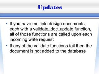 Updates
• If you have multiple design documents,
each with a validate_doc_update function,
all of those functions are called upon each
incoming write request
• If any of the validate functions fail then the
document is not added to the database
 