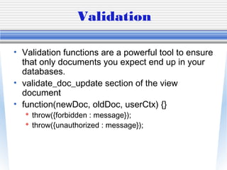 Validation
• Validation functions are a powerful tool to ensure
that only documents you expect end up in your
databases.
• validate_doc_update section of the view
document
• function(newDoc, oldDoc, userCtx) {}
 throw({forbidden : message});
 throw({unauthorized : message});
 