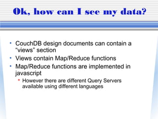 Ok, how can I see my data?
• CouchDB design documents can contain a
“views” section
• Views contain Map/Reduce functions
• Map/Reduce functions are implemented in
javascript
 However there are different Query Servers
available using different languages
 