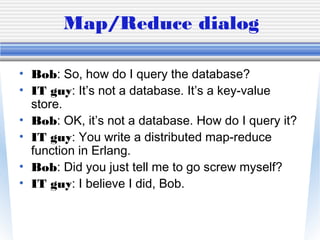 Map/Reduce dialog
• Bob: So, how do I query the database?
• IT guy: It’s not a database. It’s a key-value
store.
• Bob: OK, it’s not a database. How do I query it?
• IT guy: You write a distributed map-reduce
function in Erlang.
• Bob: Did you just tell me to go screw myself?
• IT guy: I believe I did, Bob.
 
