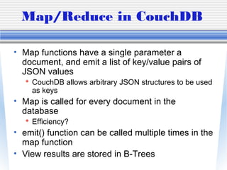 Map/Reduce in CouchDB
• Map functions have a single parameter a
document, and emit a list of key/value pairs of
JSON values
 CouchDB allows arbitrary JSON structures to be used
as keys
• Map is called for every document in the
database
 Efficiency?
• emit() function can be called multiple times in the
map function
• View results are stored in B-Trees
 