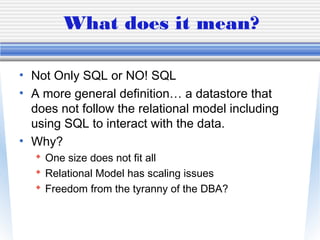 What does it mean?
• Not Only SQL or NO! SQL
• A more general definition… a datastore that
does not follow the relational model including
using SQL to interact with the data.
• Why?
 One size does not fit all
 Relational Model has scaling issues
 Freedom from the tyranny of the DBA?
 