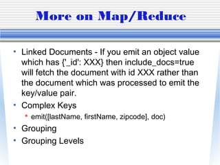 More on Map/Reduce
• Linked Documents - If you emit an object value
which has {'_id': XXX} then include_docs=true
will fetch the document with id XXX rather than
the document which was processed to emit the
key/value pair.
• Complex Keys
 emit([lastName, firstName, zipcode], doc)
• Grouping
• Grouping Levels
 