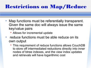 Restrictions on Map/Reduce
• Map functions must be referentially transparent.
Given the same doc will always issue the same
key/value pairs
 Allows for incremental update
• reduce functions must be able reduce on its
own output
 This requirement of reduce functions allows CouchDB
to store off intermediated reductions directly into inner
nodes of btree indexes, and the view index updates
and retrievals will have logarithmic cost
 