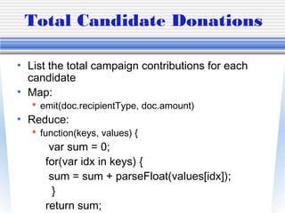 Total Candidate Donations
• List the total campaign contributions for each
candidate
• Map:
 emit(doc.recipientType, doc.amount)
• Reduce:
 function(keys, values) {
var sum = 0;
for(var idx in keys) {
sum = sum + parseFloat(values[idx]);
}
return sum;
 