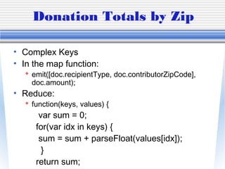 Donation Totals by Zip
• Complex Keys
• In the map function:
 emit([doc.recipientType, doc.contributorZipCode],
doc.amount);
• Reduce:
 function(keys, values) {
var sum = 0;
for(var idx in keys) {
sum = sum + parseFloat(values[idx]);
}
return sum;
 