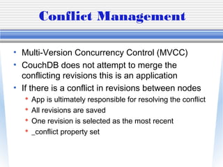 Conflict Management
• Multi-Version Concurrency Control (MVCC)
• CouchDB does not attempt to merge the
conflicting revisions this is an application
• If there is a conflict in revisions between nodes
 App is ultimately responsible for resolving the conflict
 All revisions are saved
 One revision is selected as the most recent
 _conflict property set
 