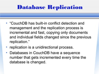 Database Replication
• “CouchDB has built-in conflict detection and
management and the replication process is
incremental and fast, copying only documents
and individual fields changed since the previous
replication.”
• replication is a unidirectional process.
• Databases in CouchDB have a sequence
number that gets incremented every time the
database is changed.
 