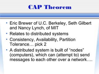 CAP Theorem
• Eric Brewer of U.C. Berkeley, Seth Gilbert
and Nancy Lynch, of MIT
• Relates to distributed systems
• Consistency, Availability, Partition
Tolerance… pick 2
• A distributed system is built of “nodes”
(computers), which can (attempt to) send
messages to each other over a network….
 