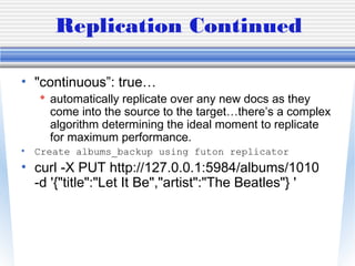 Replication Continued
• "continuous”: true…
 automatically replicate over any new docs as they
come into the source to the target…there’s a complex
algorithm determining the ideal moment to replicate
for maximum performance.
• Create albums_backup using futon replicator
• curl -X PUT http://127.0.0.1:5984/albums/1010
-d '{"title":"Let It Be","artist":"The Beatles"} '
 