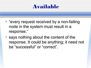Available
• “every request received by a non-failing
node in the system must result in a
response.”
• says nothing about the content of the
response. It could be anything; it need not
be “successful” or “correct”.
 