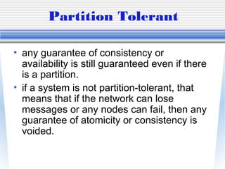 Partition Tolerant
• any guarantee of consistency or
availability is still guaranteed even if there
is a partition.
• if a system is not partition-tolerant, that
means that if the network can lose
messages or any nodes can fail, then any
guarantee of atomicity or consistency is
voided.
 