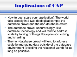 Implications of CAP
• How to best scale your application? The world
falls broadly into two ideological camps: the
database crowd and the non-database crowd.
• The database crowd, unsurprisingly, like
database technology and will tend to address
scale by talking of things like optimistic locking
and sharding
• The non-database crowd will tend to address
scale by managing data outside of the database
environment (avoiding the relational world) for as
long as possible.
 
