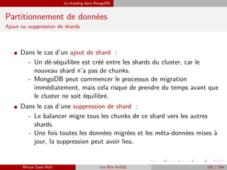 Le sharding dans MongoDB
Partitionnement de données
Ajout ou suppression de shards
I Dans le cas d’un ajout de shard :
- Un dé-séquilibre est créé entre les shards du cluster, car le
nouveau shard n’a pas de chunks.
- MongoDB peut commencer le processus de migration
immédiatement, mais cela risque de prendre du temps avant que
le cluster ne soit équilibré.
I Dans le cas d’une suppression de shard :
- Le balancer migre tous les chunks de ce shard vers les autres
shards.
- Une fois toutes les données migrées et les méta-données mises à
jour, la suppression peut avoir lieu.
Minyar Sassi Hidri Les BDs NoSQL 102 / 194
 