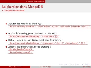 Le sharding dans MongoDB
Le sharding dans MongoDB
Principales commandes
I Ajouter des nœuds au sharding :
db.runCommand({addshard : ”<nom Replica Set/host1 :port,host2 :port,hostN :port”}) ;
I Activer le sharding pour une base de données :
db.runCommand({enablesharding : ”<nom base>”}) ;
I Déﬁnir une clé de partitionnement pour le sharding :
db.runCommand({shardcollection : ”<namespace>”, key :{” :<nom champ>” :1}}) ;
I Aﬃcher les informations sur le sharding :
db.printShardingStatus() ;
db.<collection>.stats() ;
Minyar Sassi Hidri Les BDs NoSQL 103 / 194
 